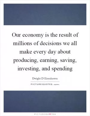 Our economy is the result of millions of decisions we all make every day about producing, earning, saving, investing, and spending Picture Quote #1