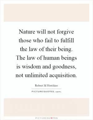 Nature will not forgive those who fail to fulfill the law of their being. The law of human beings is wisdom and goodness, not unlimited acquisition Picture Quote #1