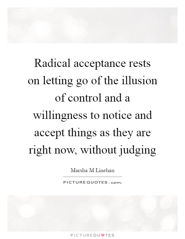 Radical acceptance rests on letting go of the illusion of control and a willingness to notice and accept things as they are right now, without judging Picture Quote #1