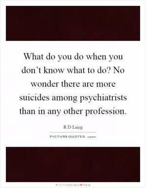 What do you do when you don’t know what to do? No wonder there are more suicides among psychiatrists than in any other profession Picture Quote #1