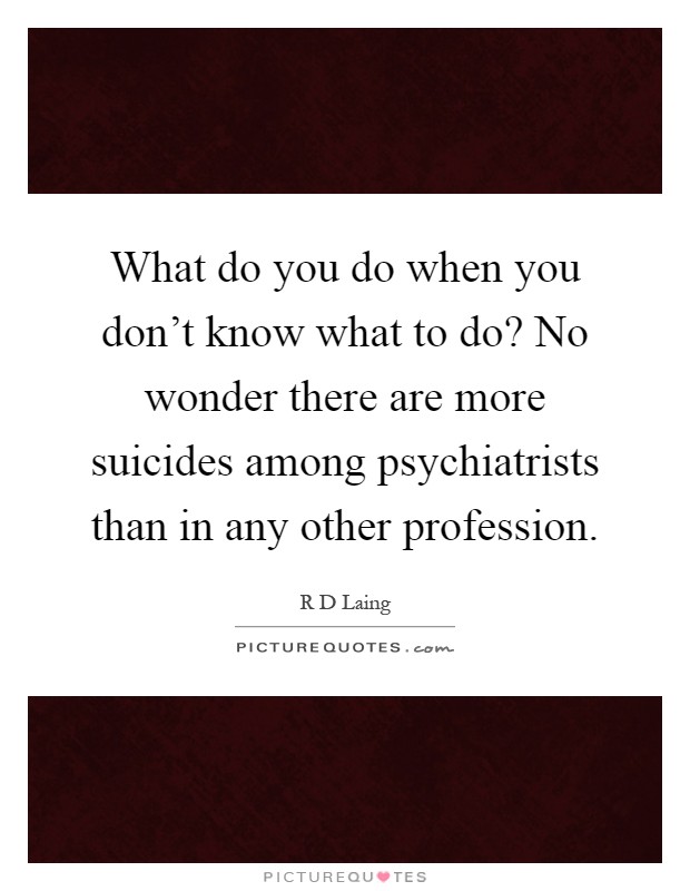What do you do when you don't know what to do? No wonder there are more suicides among psychiatrists than in any other profession Picture Quote #1