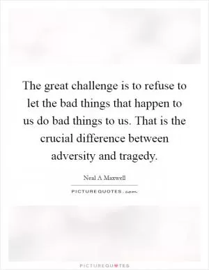 The great challenge is to refuse to let the bad things that happen to us do bad things to us. That is the crucial difference between adversity and tragedy Picture Quote #1