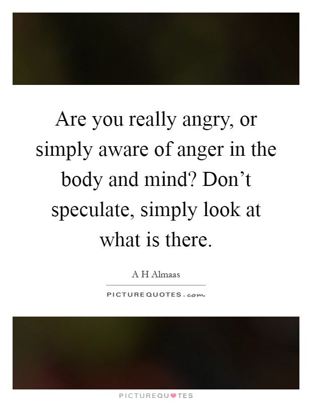 Are you really angry, or simply aware of anger in the body and mind? Don't speculate, simply look at what is there Picture Quote #1
