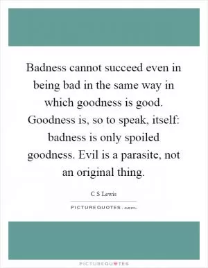 Badness cannot succeed even in being bad in the same way in which goodness is good. Goodness is, so to speak, itself: badness is only spoiled goodness. Evil is a parasite, not an original thing Picture Quote #1