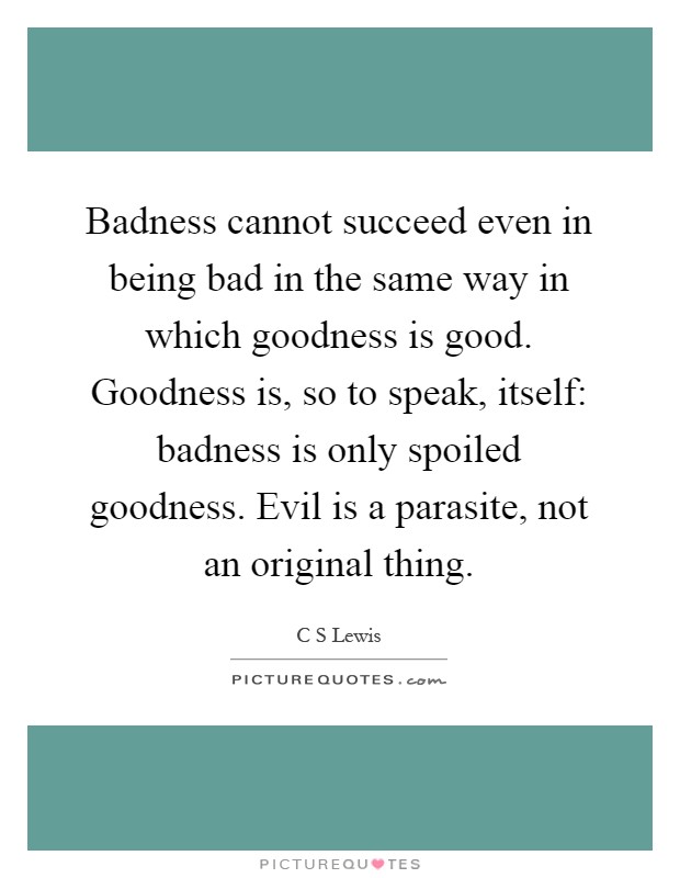 Badness cannot succeed even in being bad in the same way in which goodness is good. Goodness is, so to speak, itself: badness is only spoiled goodness. Evil is a parasite, not an original thing Picture Quote #1