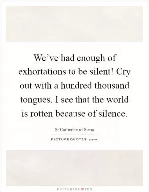 We’ve had enough of exhortations to be silent! Cry out with a hundred thousand tongues. I see that the world is rotten because of silence Picture Quote #1