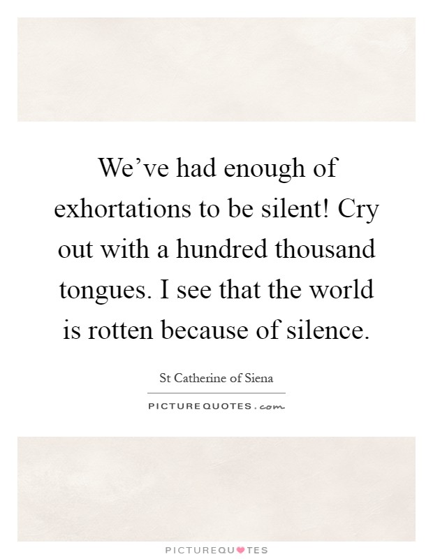 We've had enough of exhortations to be silent! Cry out with a hundred thousand tongues. I see that the world is rotten because of silence Picture Quote #1