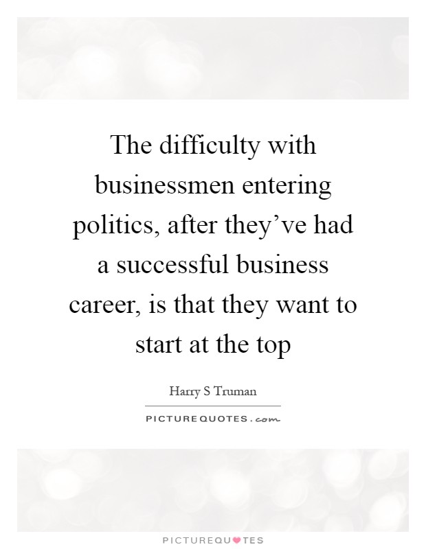 The difficulty with businessmen entering politics, after they've had a successful business career, is that they want to start at the top Picture Quote #1