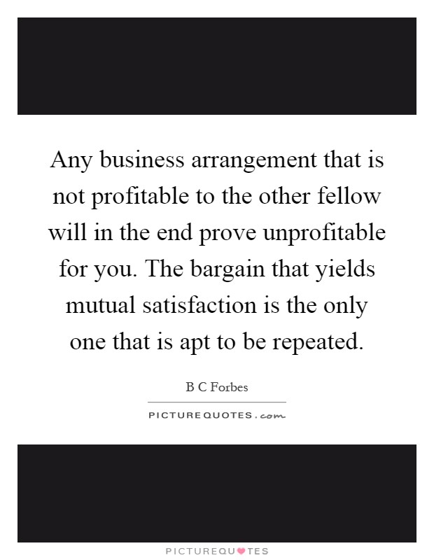 Any business arrangement that is not profitable to the other fellow will in the end prove unprofitable for you. The bargain that yields mutual satisfaction is the only one that is apt to be repeated Picture Quote #1