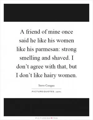 A friend of mine once said he like his women like his parmesan: strong smelling and shaved. I don’t agree with that, but I don’t like hairy women Picture Quote #1