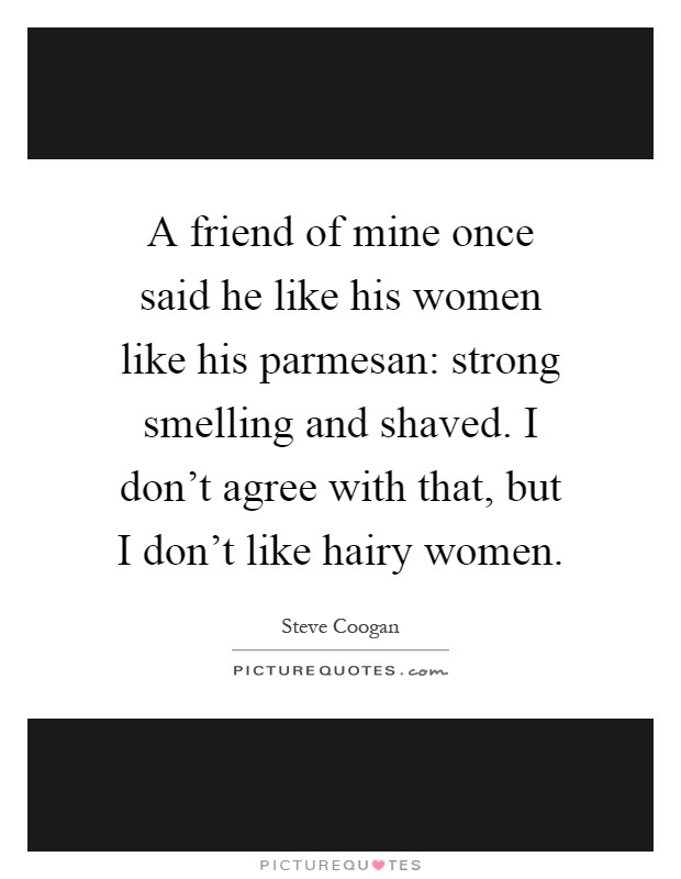 A friend of mine once said he like his women like his parmesan: strong smelling and shaved. I don't agree with that, but I don't like hairy women Picture Quote #1