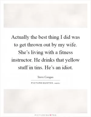 Actually the best thing I did was to get thrown out by my wife. She’s living with a fitness instructor. He drinks that yellow stuff in tins. He’s an idiot Picture Quote #1
