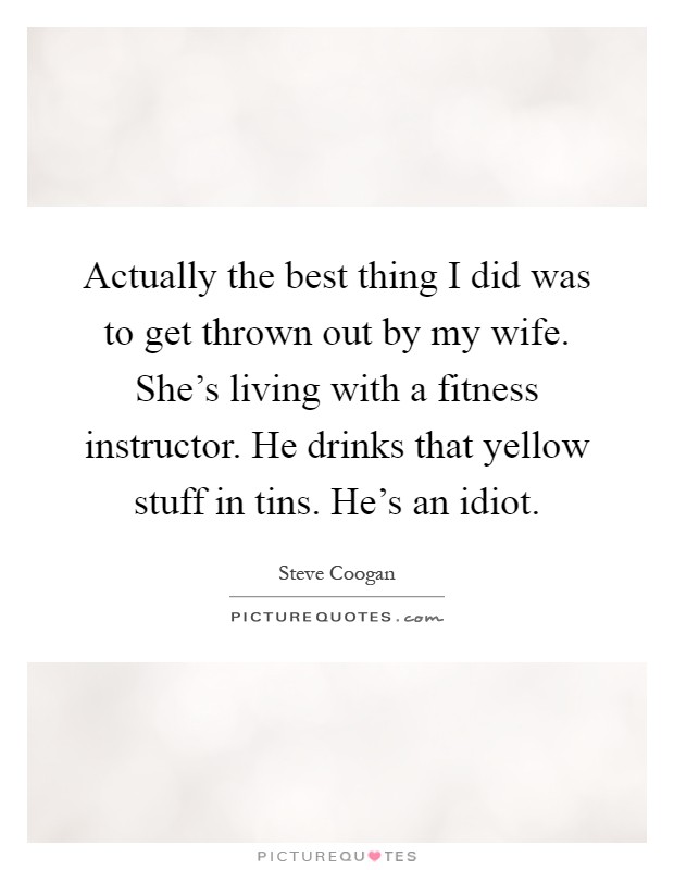 Actually the best thing I did was to get thrown out by my wife. She's living with a fitness instructor. He drinks that yellow stuff in tins. He's an idiot Picture Quote #1