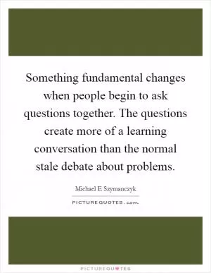 Something fundamental changes when people begin to ask questions together. The questions create more of a learning conversation than the normal stale debate about problems Picture Quote #1