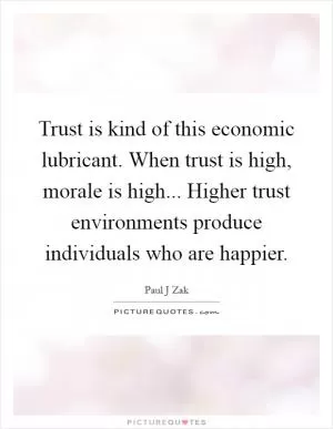 Trust is kind of this economic lubricant. When trust is high, morale is high... Higher trust environments produce individuals who are happier Picture Quote #1