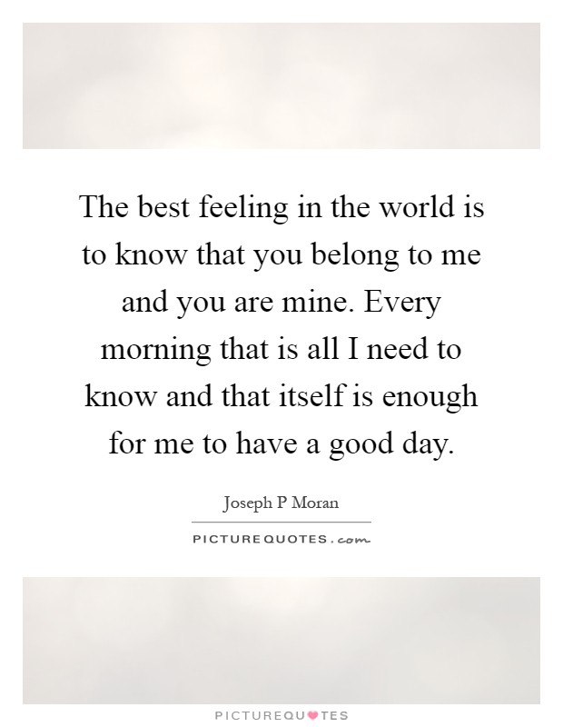 The best feeling in the world is to know that you belong to me and you are mine. Every morning that is all I need to know and that itself is enough for me to have a good day Picture Quote #1