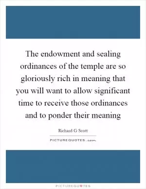 The endowment and sealing ordinances of the temple are so gloriously rich in meaning that you will want to allow significant time to receive those ordinances and to ponder their meaning Picture Quote #1