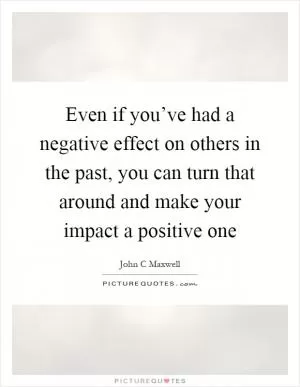 Even if you’ve had a negative effect on others in the past, you can turn that around and make your impact a positive one Picture Quote #1