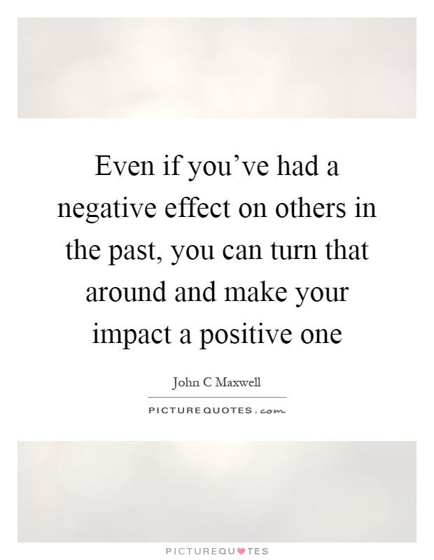 Even if you've had a negative effect on others in the past, you can turn that around and make your impact a positive one Picture Quote #1