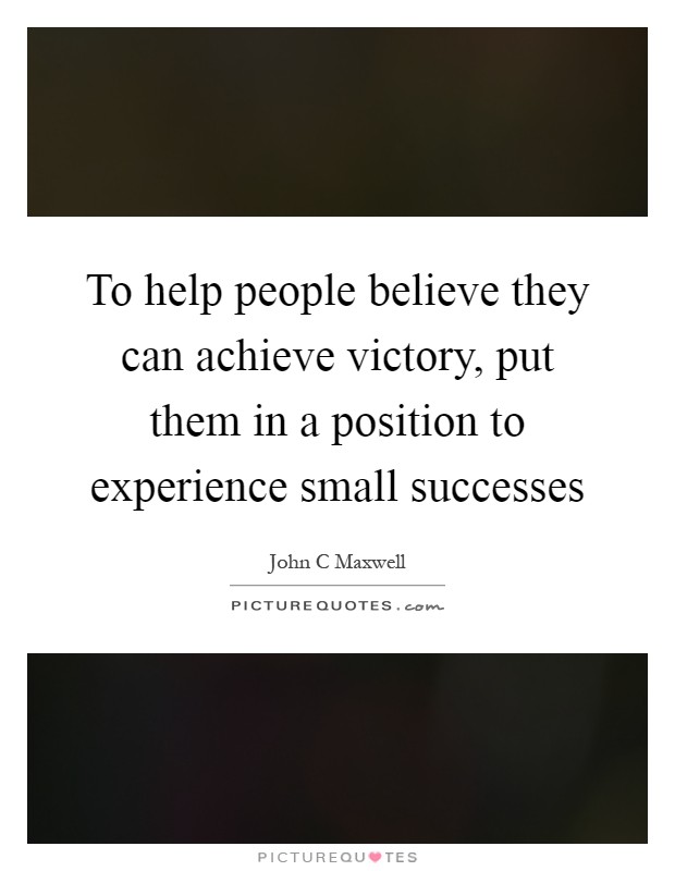 To help people believe they can achieve victory, put them in a position to experience small successes Picture Quote #1