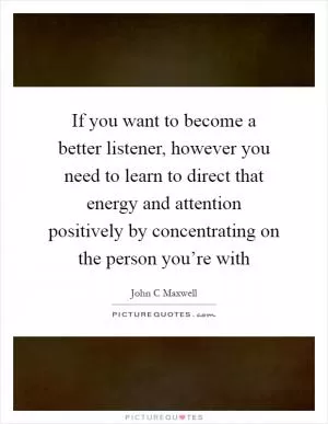 If you want to become a better listener, however you need to learn to direct that energy and attention positively by concentrating on the person you’re with Picture Quote #1