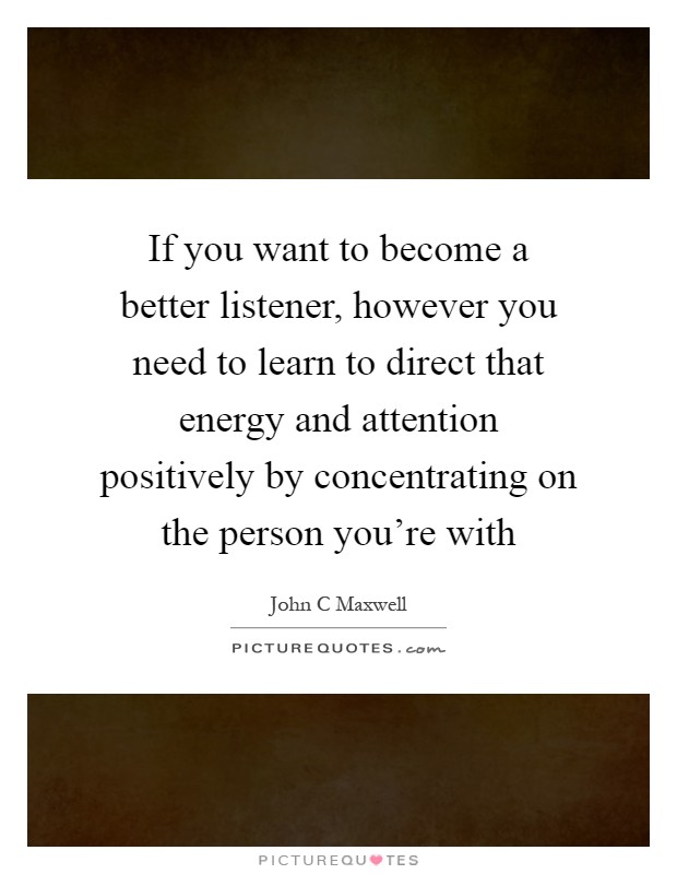 If you want to become a better listener, however you need to learn to direct that energy and attention positively by concentrating on the person you're with Picture Quote #1