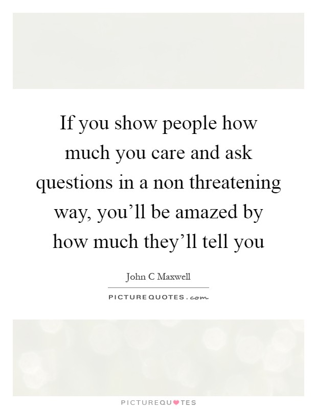 If you show people how much you care and ask questions in a non threatening way, you'll be amazed by how much they'll tell you Picture Quote #1