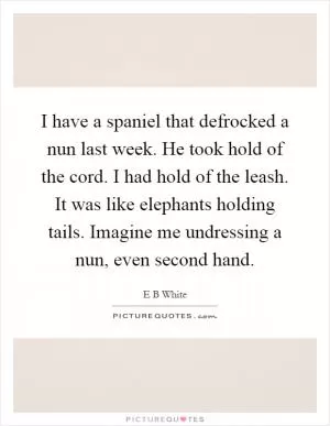 I have a spaniel that defrocked a nun last week. He took hold of the cord. I had hold of the leash. It was like elephants holding tails. Imagine me undressing a nun, even second hand Picture Quote #1