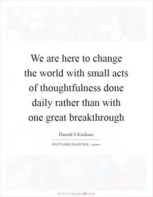 We are here to change the world with small acts of thoughtfulness done daily rather than with one great breakthrough Picture Quote #1