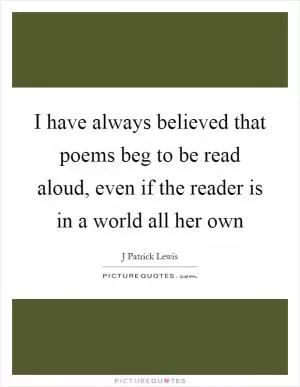 I have always believed that poems beg to be read aloud, even if the reader is in a world all her own Picture Quote #1