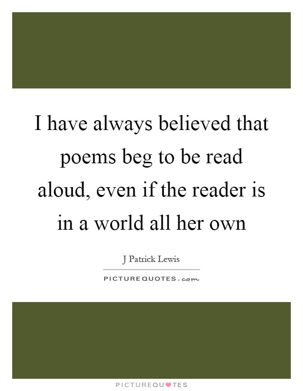 I have always believed that poems beg to be read aloud, even if the reader is in a world all her own Picture Quote #1