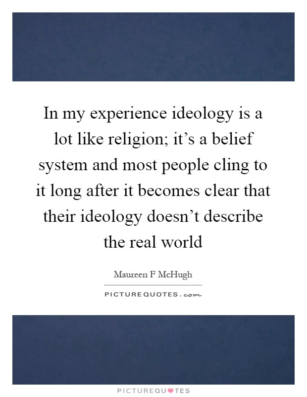 In my experience ideology is a lot like religion; it's a belief system and most people cling to it long after it becomes clear that their ideology doesn't describe the real world Picture Quote #1