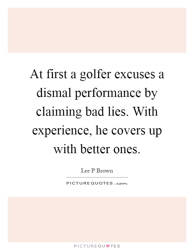 At first a golfer excuses a dismal performance by claiming bad lies. With experience, he covers up with better ones Picture Quote #1