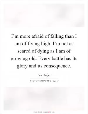 I’m more afraid of falling than I am of flying high. I’m not as scared of dying as I am of growing old. Every battle has its glory and its consequence Picture Quote #1