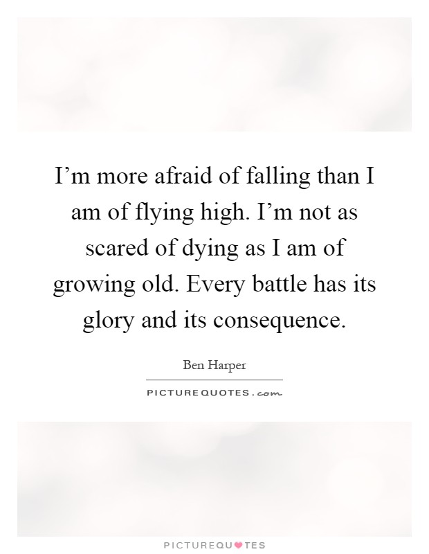 I'm more afraid of falling than I am of flying high. I'm not as scared of dying as I am of growing old. Every battle has its glory and its consequence Picture Quote #1