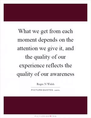 What we get from each moment depends on the attention we give it, and the quality of our experience reflects the quality of our awareness Picture Quote #1