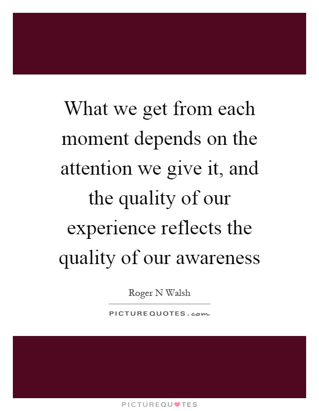 What we get from each moment depends on the attention we give it, and the quality of our experience reflects the quality of our awareness Picture Quote #1