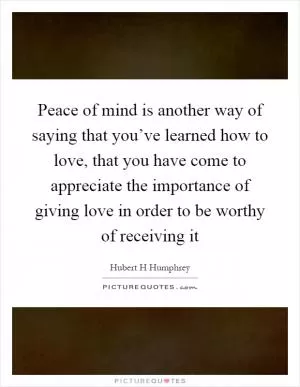 Peace of mind is another way of saying that you’ve learned how to love, that you have come to appreciate the importance of giving love in order to be worthy of receiving it Picture Quote #1