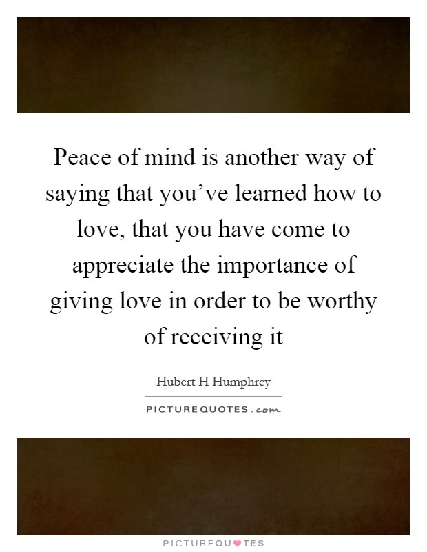 Peace of mind is another way of saying that you've learned how to love, that you have come to appreciate the importance of giving love in order to be worthy of receiving it Picture Quote #1