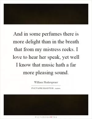 And in some perfumes there is more delight than in the breath that from my mistress reeks. I love to hear her speak, yet well I know that music hath a far more pleasing sound Picture Quote #1