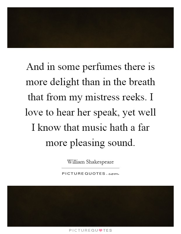 And in some perfumes there is more delight than in the breath that from my mistress reeks. I love to hear her speak, yet well I know that music hath a far more pleasing sound Picture Quote #1