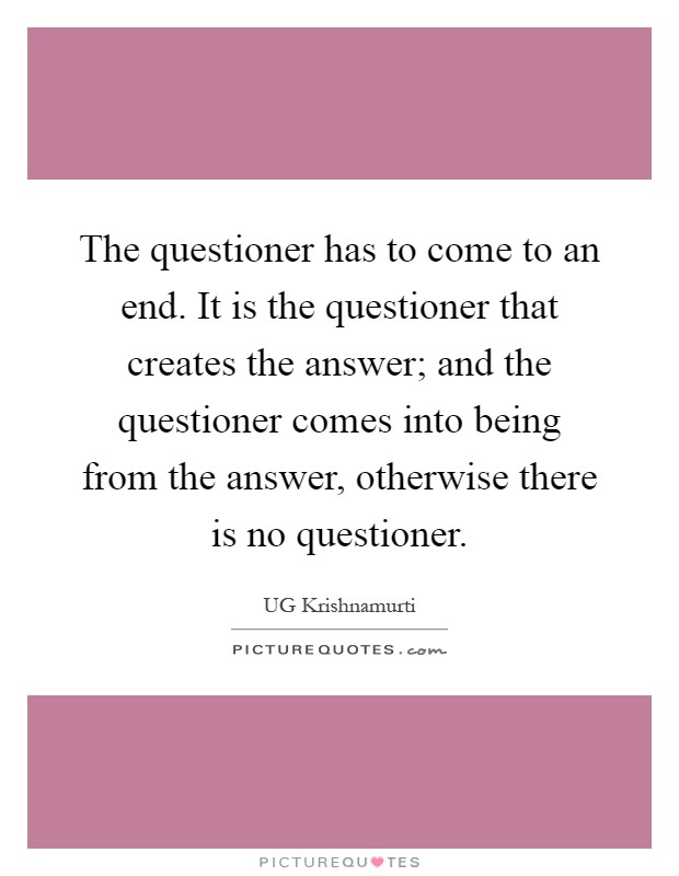 The questioner has to come to an end. It is the questioner that creates the answer; and the questioner comes into being from the answer, otherwise there is no questioner Picture Quote #1