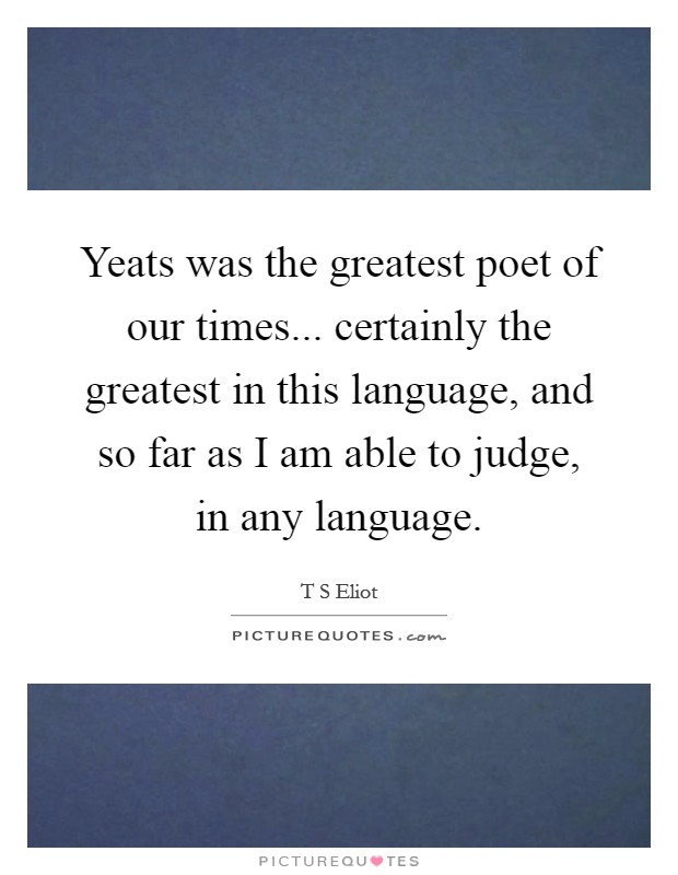 Yeats was the greatest poet of our times... certainly the greatest in this language, and so far as I am able to judge, in any language Picture Quote #1