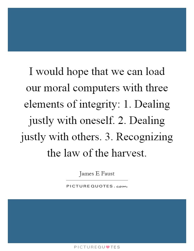 I would hope that we can load our moral computers with three elements of integrity: 1. Dealing justly with oneself. 2. Dealing justly with others. 3. Recognizing the law of the harvest Picture Quote #1