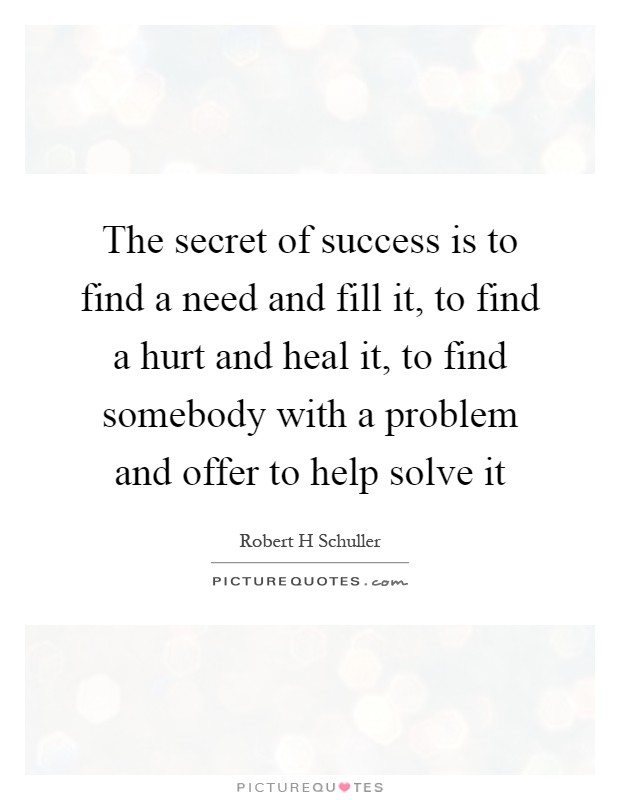 The secret of success is to find a need and fill it, to find a hurt and heal it, to find somebody with a problem and offer to help solve it Picture Quote #1
