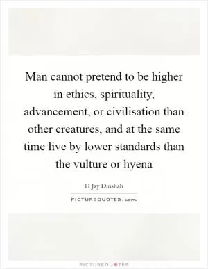 Man cannot pretend to be higher in ethics, spirituality, advancement, or civilisation than other creatures, and at the same time live by lower standards than the vulture or hyena Picture Quote #1