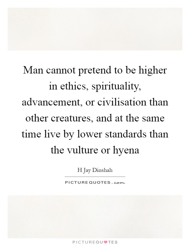 Man cannot pretend to be higher in ethics, spirituality, advancement, or civilisation than other creatures, and at the same time live by lower standards than the vulture or hyena Picture Quote #1
