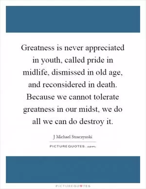 Greatness is never appreciated in youth, called pride in midlife, dismissed in old age, and reconsidered in death. Because we cannot tolerate greatness in our midst, we do all we can do destroy it Picture Quote #1
