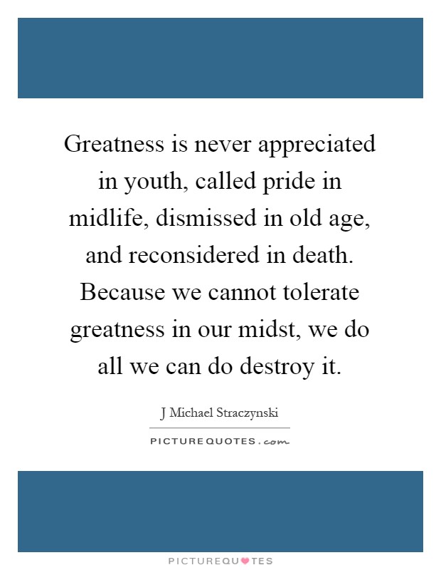 Greatness is never appreciated in youth, called pride in midlife, dismissed in old age, and reconsidered in death. Because we cannot tolerate greatness in our midst, we do all we can do destroy it Picture Quote #1
