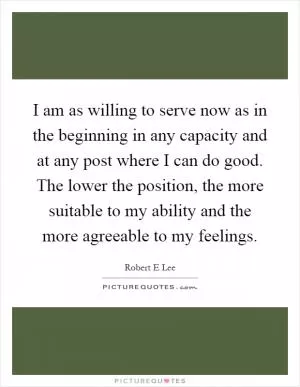 I am as willing to serve now as in the beginning in any capacity and at any post where I can do good. The lower the position, the more suitable to my ability and the more agreeable to my feelings Picture Quote #1